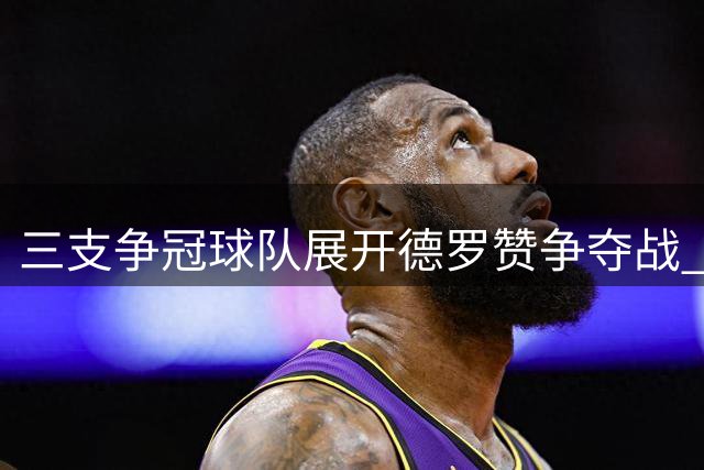 三支争冠球队展开德罗赞争夺战 全明星前锋或改变联盟格局