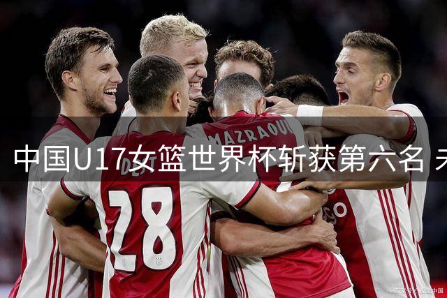 中国U17女篮世界杯斩获第六名 未来可期蓄力再出发