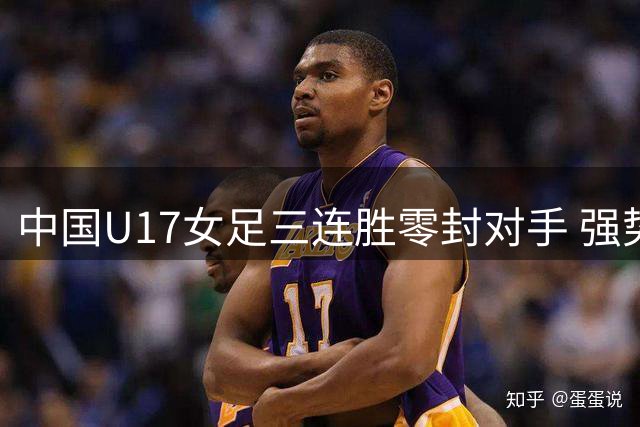 中国U17女足三连胜零封对手 强势挺进四强