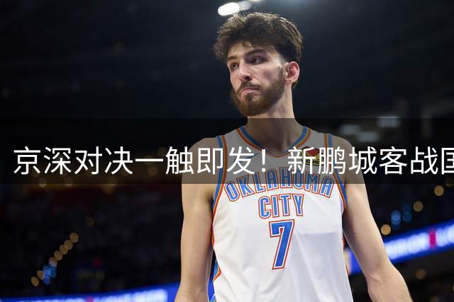 京深对决一触即发！新鹏城客战国安首发名单曝光