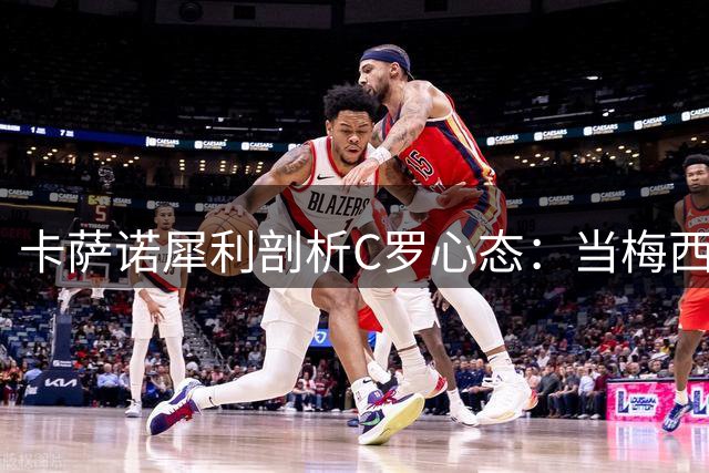 卡萨诺犀利剖析C罗心态：当梅西阴影笼罩时的不安与挣扎