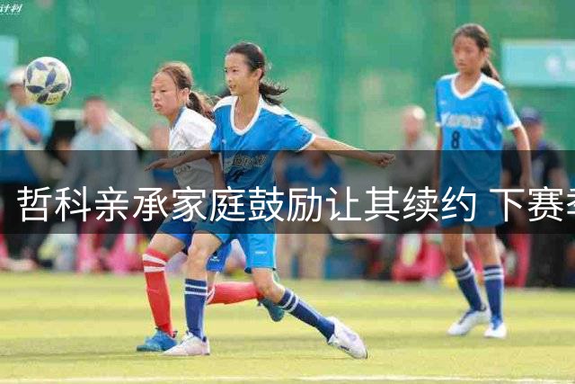 哲科亲承家庭鼓励让其续约 下赛季或成职业生涯终点