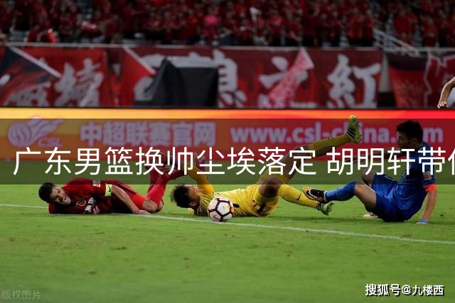 广东男篮换帅尘埃落定 胡明轩带伤坚持征战 新星徐昕去向明确