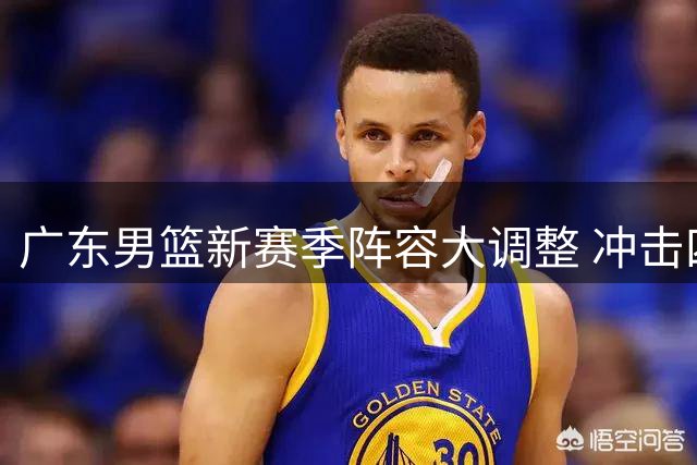 广东男篮新赛季阵容大调整 冲击四强前景几何