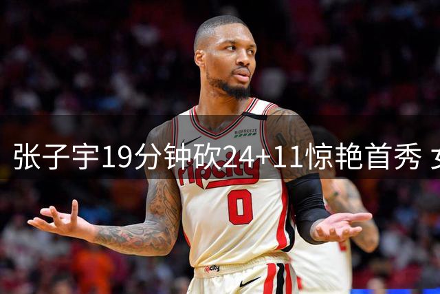 张子宇19分钟砍24+11惊艳首秀 女篮锋线主力却交出尴尬白卷