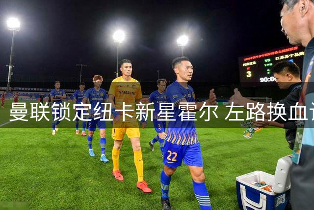 曼联锁定纽卡新星霍尔 左路换血计划加速推进