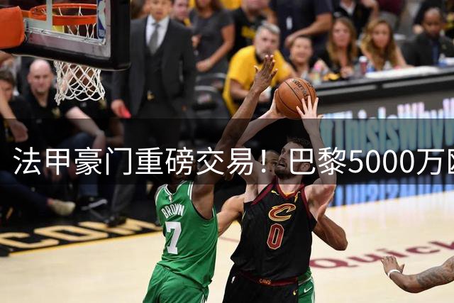 法甲豪门重磅交易！巴黎5000万欧锁定摩纳哥中场核心阿克利乌什