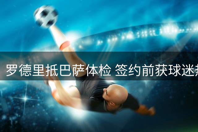 罗德里抵巴萨体检 签约前获球迷热情迎接