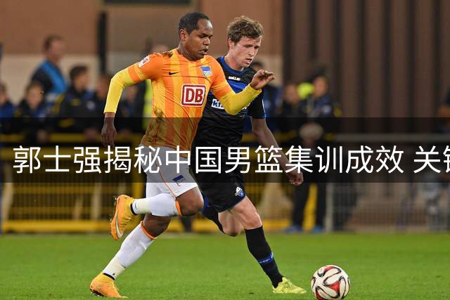 郭士强揭秘中国男篮集训成效 关键战前强调"三要诀