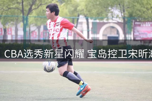 CBA选秀新星闪耀 宝岛控卫宋昕澔成状元秀