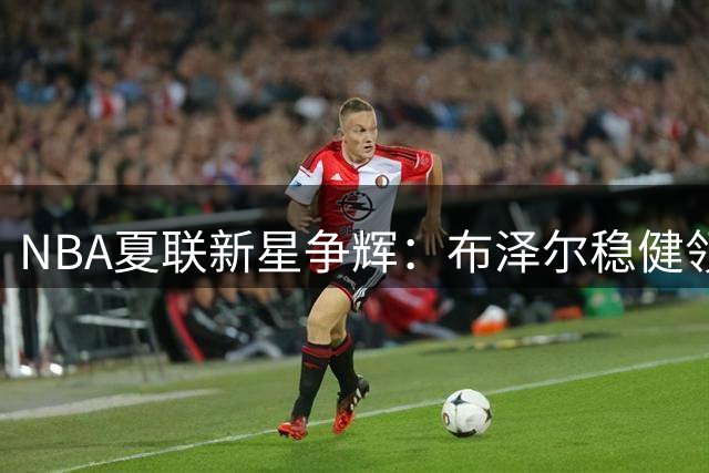 NBA夏联新星争辉：布泽尔稳健领衔 威尔逊暴力美学吸睛